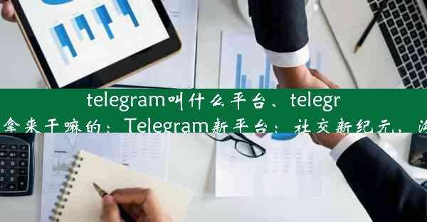 telegram叫什么平台、telegram拿来干嘛的：Telegram新平台：社交新纪元，沟通