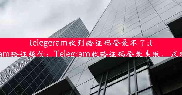 telegeram收到验证码登录不了;telegram验证短信：Telegram收验证码登录失败，求助无门