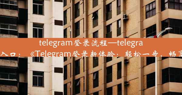 telegram登录流程—telegram登录入口：《Telegram登录新体验：轻松一步，畅享沟通》