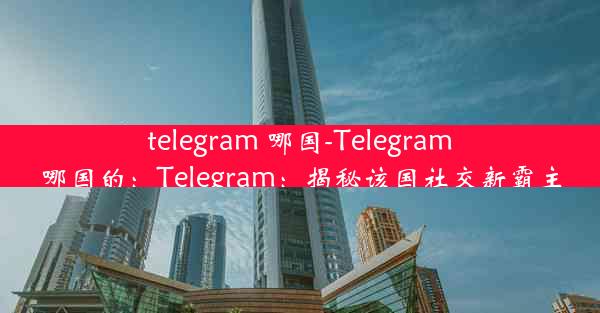 telegram 哪国-Telegram哪国的：Telegram：揭秘该国社交新霸主