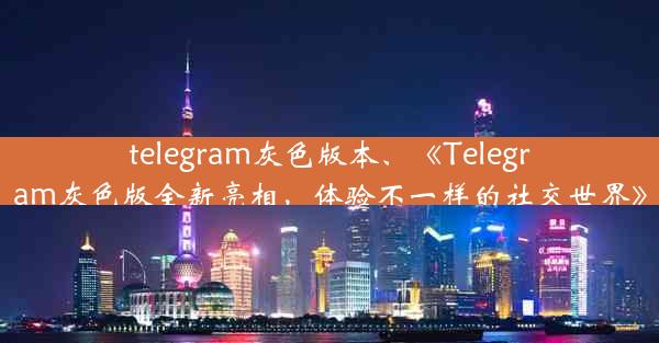 telegram灰色版本、《Telegram灰色版全新亮相，体验不一样的社交世界》