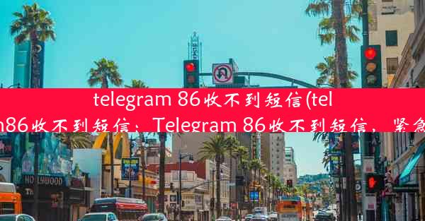 telegram 86收不到短信(telegram86收不到短信：Telegram 86收不到短信，紧急求助)