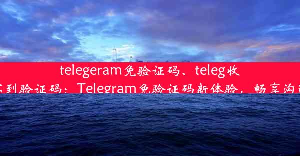 telegeram免验证码、teleg收不到验证码：Telegram免验证码新体验，畅享沟通