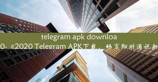 telegram apk download 2020-《2020 Telegram APK下载，畅享即时通讯新体验》