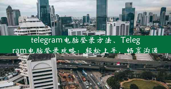 telegram电脑登录方法、Telegram电脑登录攻略：轻松上手，畅享沟通