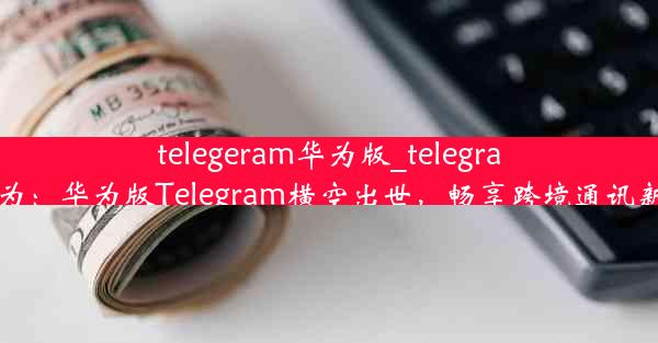 telegeram华为版_telegram 华为：华为版Telegram横空出世，畅享跨境通讯新体验