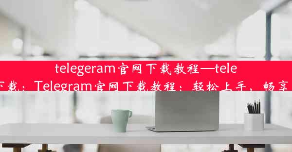 telegeram官网下载教程—telegreat官网下载：Telegram官网下载教程：轻松上手，畅享沟通新体验