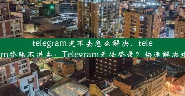 telegram进不去怎么解决、telegram登陆不进去：Telegram无法登录？快速解决攻略