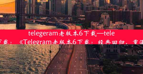 telegeram老版本6下载—telegreat版下载：《Telegram老版本6下载：经典回归，重温旧时光》