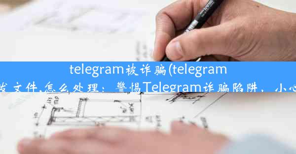 telegram被诈骗(telegram被盗,一直在发文件,怎么处理：警惕Telegram诈骗陷阱，小心钱包被掏空)