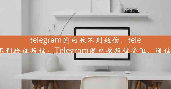 telegram国内收不到短信、telegram 收不到验证短信：Telegram国内收短信受阻，通信难题待解