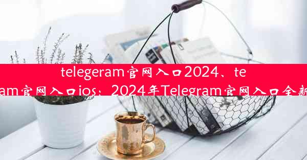 telegeram官网入口2024、telegeram官网入口ios：2024年Telegram官网入口全新升级