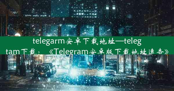 telegarm安卓下载地址—telegtam下载：《Telegram安卓版下载地址速查》