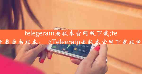 telegeram老版本官网版下载;telegreat下载最新版本：《Telegram老版本官网下载版免费获取》