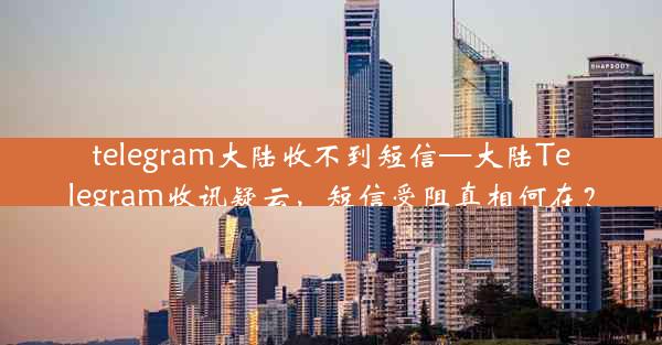 telegram大陆收不到短信—大陆Telegram收讯疑云，短信受阻真相何在？