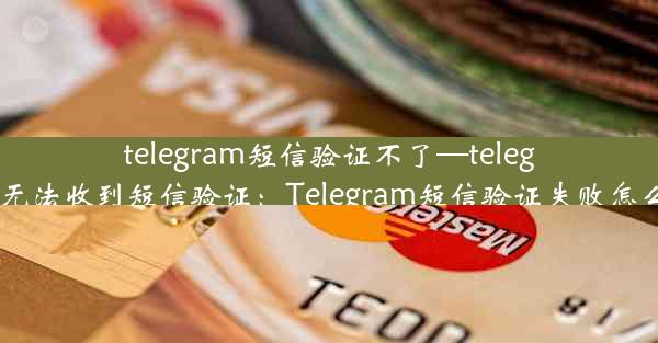 telegram短信验证不了—telegram无法收到短信验证：Telegram短信验证失败怎么办？