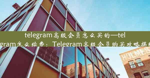 telegram高级会员怎么买的—telegram怎么续费：Telegram高级会员购买攻略揭秘