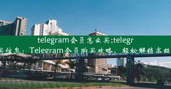 telegram会员怎么买;telegram买信息：Telegram会员购买攻略，轻松解锁高级功能