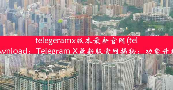 telegeramx版本最新官网(telegramx download：Telegram X最新版官网揭秘：功能升级亮点