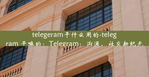 telegeram干什么用的-telegram 干嘛的：Telegram：沟通，社交新纪元