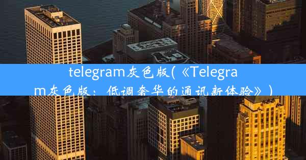 telegram灰色版(《Telegram灰色版：低调奢华的通讯新体验》)