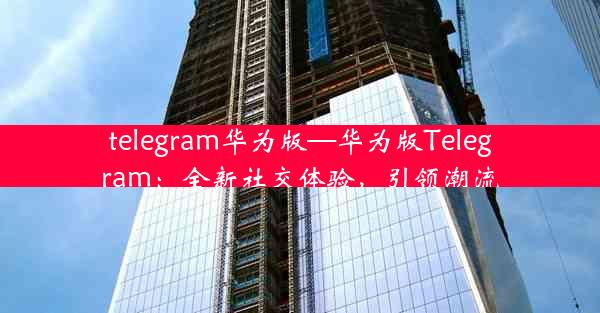 telegram华为版—华为版Telegram：全新社交体验，引领潮流