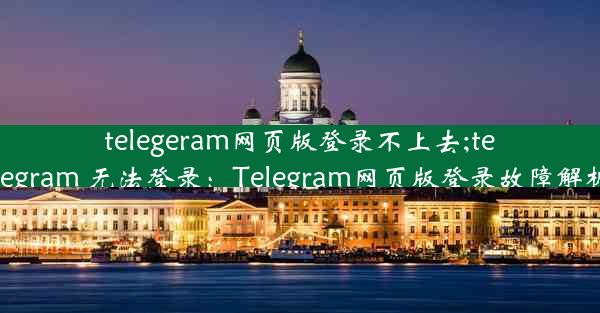 telegeram网页版登录不上去;telegram 无法登录：Telegram网页版登录故障解析