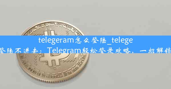 telegeram怎么登陆_telegeram怎么登陆不进去：Telegram轻松登录攻略，一招解锁隐私通讯