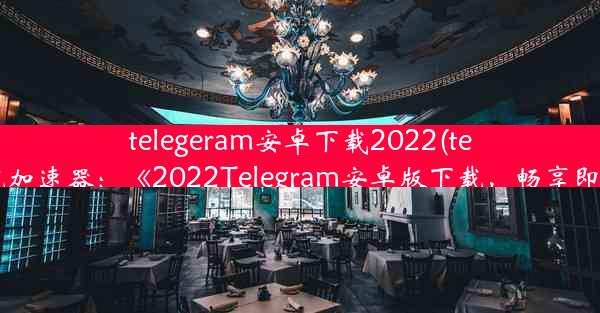 telegeram安卓下载2022(telegeram安卓下载加速器：《2022Telegram安卓版下载，畅享即时通讯