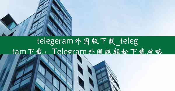 telegeram外国版下载_telegtam下载：Telegram外国版轻松下载攻略