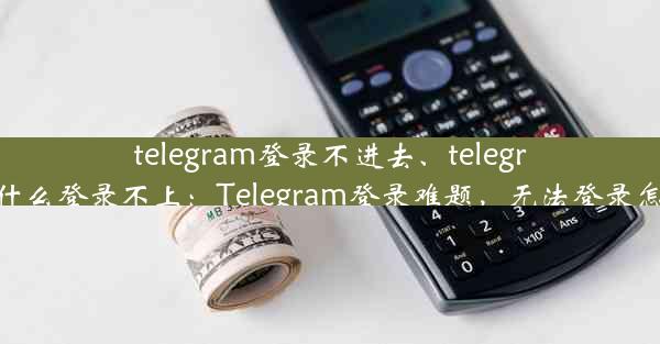 telegram登录不进去、telegram为什么登录不上：Telegram登录难题，无法登录怎么办？