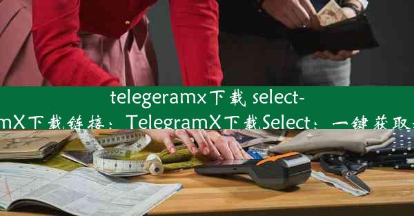 telegeramx下载 select-telegeramX下载链接：TelegramX下载Select：一键获取精选功