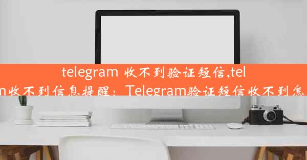 telegram 收不到验证短信,telegram收不到信息提醒：Telegram验证短信收不到怎么办？