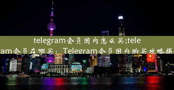 telegram会员国内怎么买;telegram会员在哪买：Telegram会员国内购买攻略揭秘