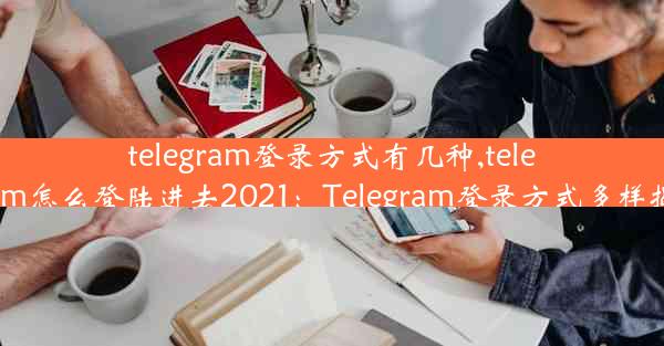 telegram登录方式有几种,telegram怎么登陆进去2021：Telegram登录方式多样揭秘