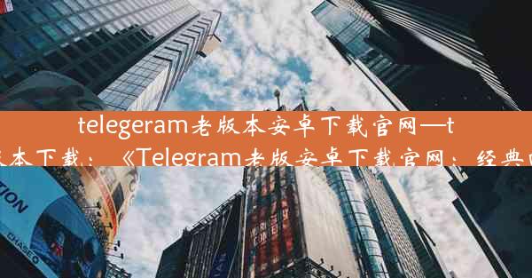 telegeram老版本安卓下载官网—telegreat中文安卓版本下载：《Telegram老版安卓下载官网：经典回归，