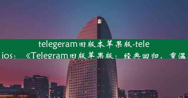 telegeram旧版本苹果版-telegarm ios：《Telegram旧版苹果版：经典回归，重温时光》