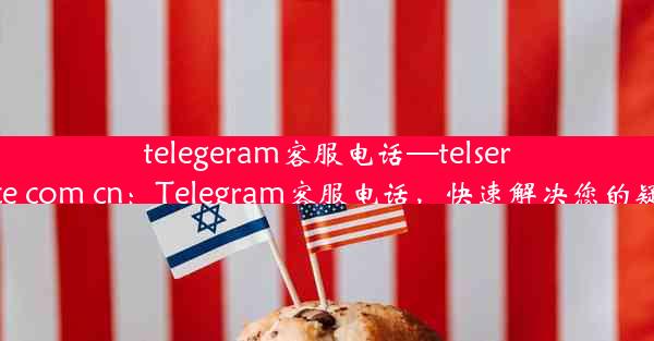 telegeram客服电话—telservice com cn：Telegram客服电话，快速解决您的疑问