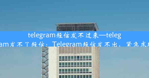 telegram短信发不过来—telegram发不了短信：Telegram短信发不出，紧急求助