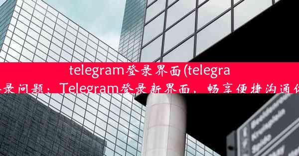 telegram登录界面(telegram登录问题：Telegram登录新界面，畅享便捷沟通体验)