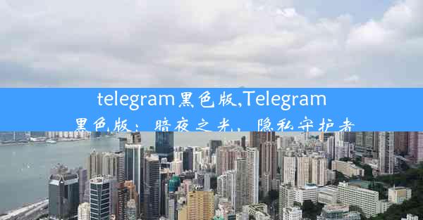 telegram黑色版,Telegram黑色版：暗夜之光，隐私守护者