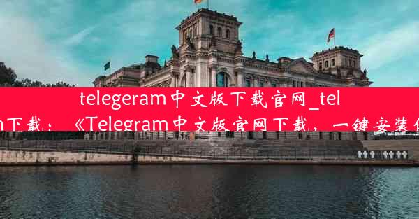 telegeram中文版下载官网_telegrcn下载：《Telegram中文版官网下载，一键安装体验》