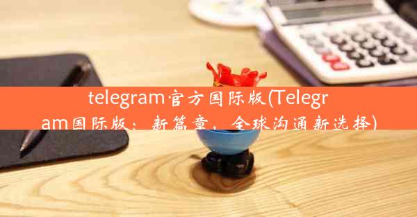 telegram官方国际版(Telegram国际版：新篇章，全球沟通新选择)