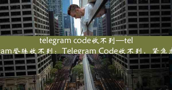 telegram code收不到—telegram登陆收不到：Telegram Code收不到，紧急求助