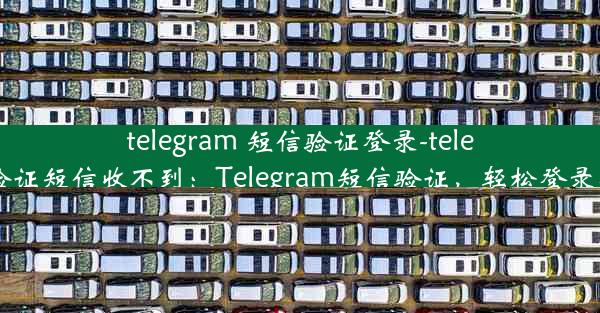 telegram 短信验证登录-telegram验证短信收不到：Telegram短信验证，轻松登录新体验