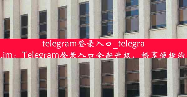 telegram登录入口_telegram.im：Telegram登录入口全新升级，畅享便捷沟通