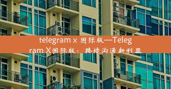 telegram x 国际版—Telegram X国际版：跨境沟通新利器