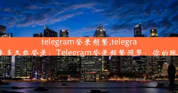 telegram登录频繁,telegram登录频繁要多久能登录：Telegram登录频繁预警：你的账号安全了吗？