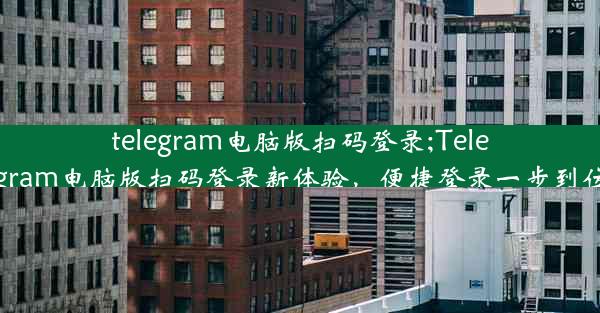 telegram电脑版扫码登录;Telegram电脑版扫码登录新体验，便捷登录一步到位