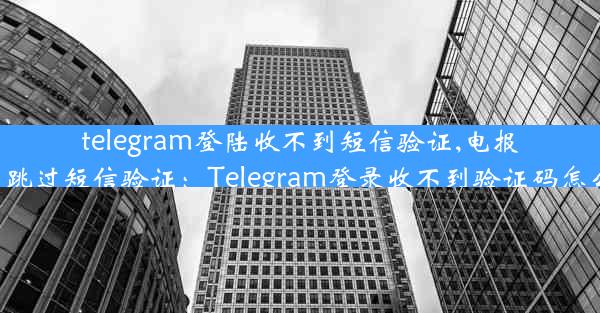 telegram登陆收不到短信验证,电报怎么跳过短信验证：Telegram登录收不到验证码怎么办？